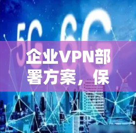 企业VPN部署方案,保障网络安全与高效通信