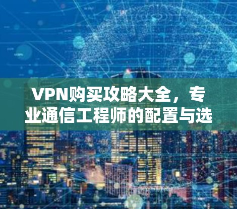 VPN购买攻略大全,专业通信工程师的配置与选择指南 VPN购买攻略大全,专业通信工程师的配置与选择指南