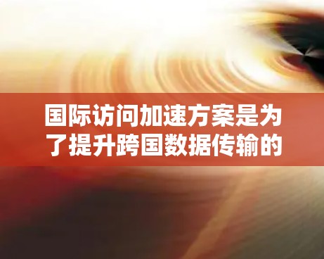 国际访问加速方案是为了提升跨国数据传输的效率和用户体验而设计的综合性解决方案。以下是该方案的详细实施步骤和关键考虑因素