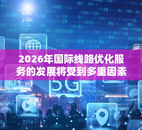 2026年国际线路优化服务的发展将受到多重因素的驱动和影响,以下是一个综合分析