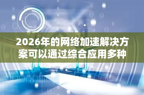 2026年的网络加速解决方案可以通过综合应用多种技术来实现,以下是一个有条理的实施方案