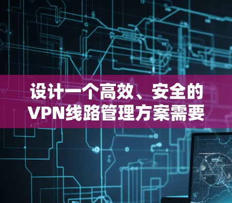 设计一个高效、安全的VPN线路管理方案需要涵盖多个关键环节，每个环节都需要细致考虑和规划。以下是一个结构化的方案，帮助您全面了解和实施VPN管理
