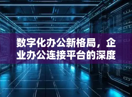 数字化办公新格局,企业办公连接平台的深度解析