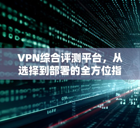 VPN综合评测平台,从选择到部署的全方位指南