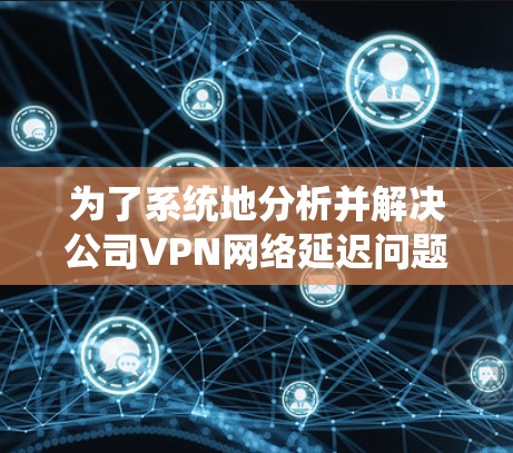 为了系统地分析并解决公司VPN网络延迟问题,可以按照以下步骤进行