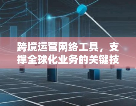 跨境运营网络工具,支撑全球化业务的关键技术