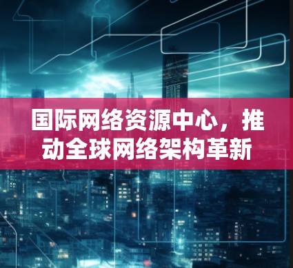 国际网络资源中心,推动全球网络架构革新与技术创新