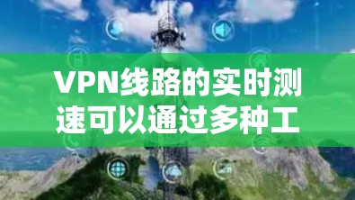 VPN线路的实时测速可以通过多种工具和方法来实现,以下是一些常用的方法和工具