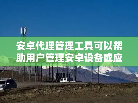 安卓代理管理工具可以帮助用户管理安卓设备或应用程序的代理设置和权限。以下是一些常见的安卓代理管理工具和解决方案