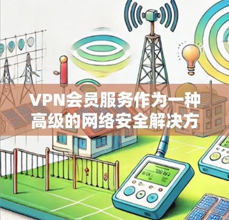 VPN会员服务作为一种高级的网络安全解决方案,提供了多种功能和服务,满足不同用户的需求。以下是对VPN会员服务的详细分析