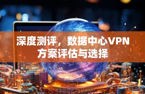 深度测评,数据中心VPN方案评估与选择
