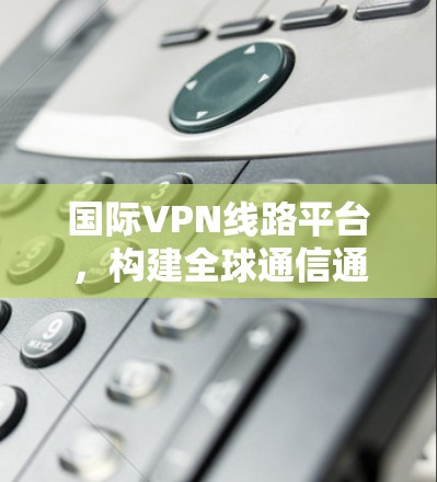 国际VPN线路平台,构建全球通信通道的关键技术