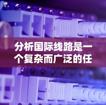 分析国际线路是一个复杂而广泛的任务,涉及技术、经济、政策等多个层面。以下是对国际线路的详细分析