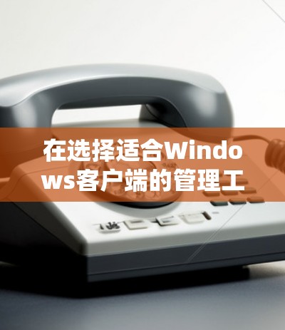 在选择适合Windows客户端的管理工具时，重要的是根据具体需求和使用场景来决定。以下是对不同工具的详细分析和总结，帮助您做出明智的选择