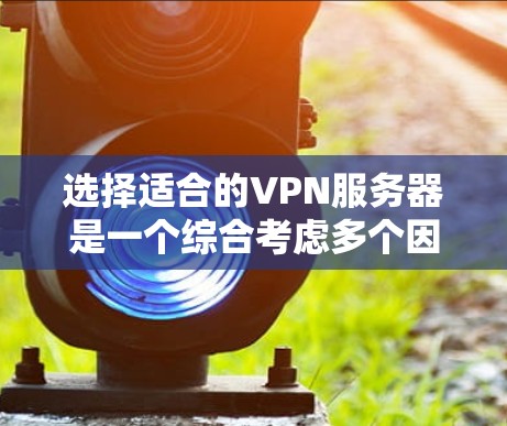 选择适合的VPN服务器是一个综合考虑多个因素的过程,以下是一些关键步骤和建议,帮助你做出明智的选择