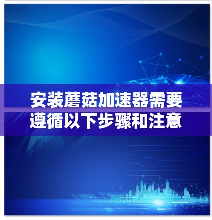 安装蘑菇加速器需要遵循以下步骤和注意事项
