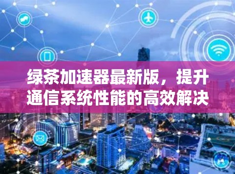 绿茶加速器最新版,提升通信系统性能的高效解决方案