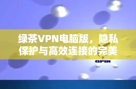 绿茶VPN电脑版,隐私保护与高效连接的完美融合