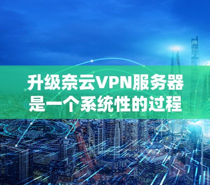 升级奈云VPN服务器是一个系统性的过程,需要按照以下步骤逐步进行,确保每一步都完成得准确无误。以下是详细的步骤指南