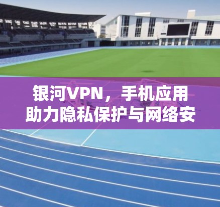 银河VPN，手机应用助力隐私保护与网络安全