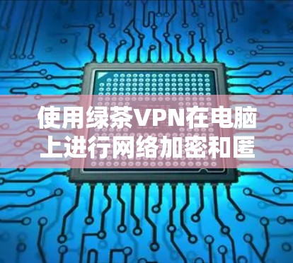 使用绿茶VPN在电脑上进行网络加密和匿名上网的步骤如下