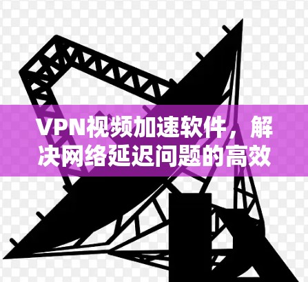 VPN视频加速软件,解决网络延迟问题的高效解决方案