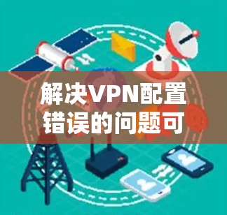解决VPN配置错误的问题可以通过以下步骤进行