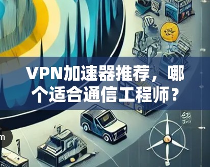 VPN加速器推荐，哪个适合通信工程师？