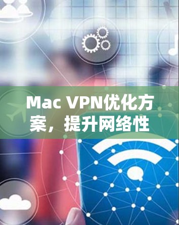 Mac VPN优化方案,提升网络性能的秘密武器