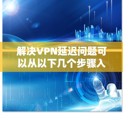 解决VPN延迟问题可以从以下几个步骤入手