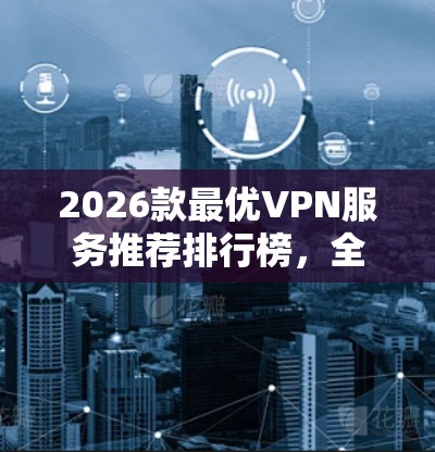 2026款最优VPN服务推荐排行榜,全能型与专精型对比解析