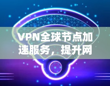 VPN全球节点加速服务,提升网络性能与安全防护能力