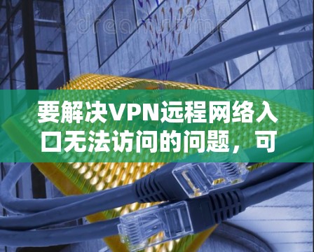 要解决VPN远程网络入口无法访问的问题,可以按照以下步骤进行排查和解决