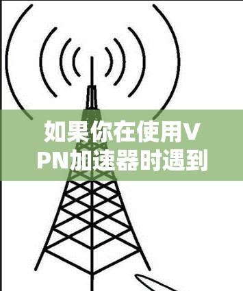 如果你在使用VPN加速器时遇到了更新或下载问题,可以按照以下步骤进行排查和解决