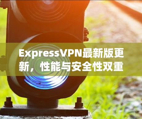 ExpressVPN最新版更新,性能与安全性双重提升