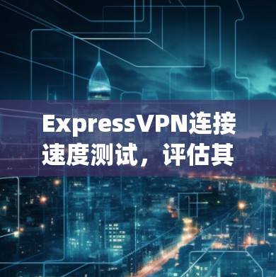 ExpressVPN连接速度测试,评估其性能与稳定性