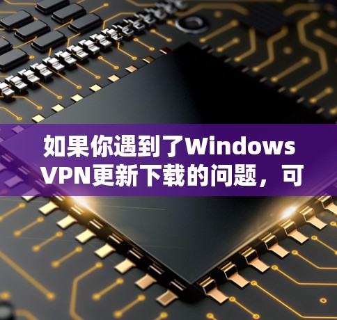 如果你遇到了Windows VPN更新下载的问题,可以按照以下步骤逐步排查和解决