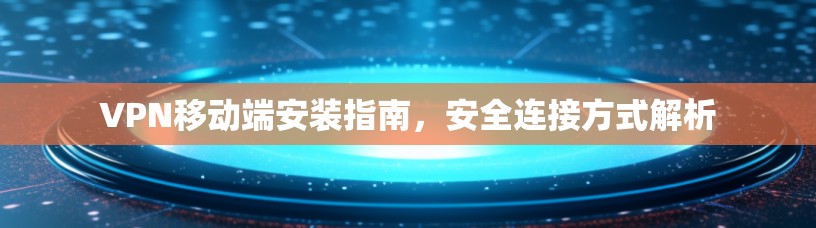 VPN移动端安装指南,安全连接方式解析