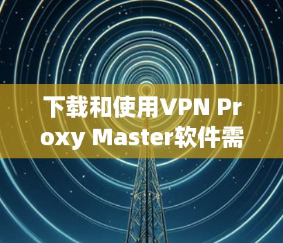 下载和使用VPN Proxy Master软件需要注意以下几点,以确保安全和效率