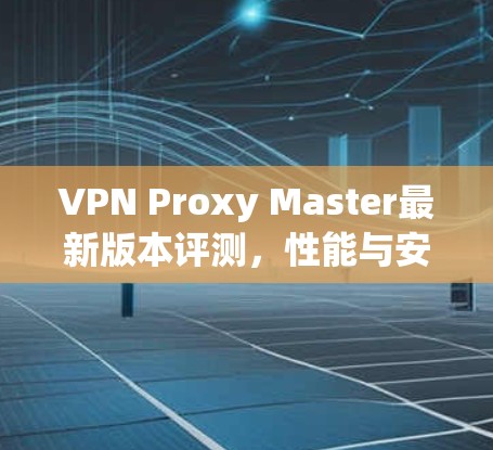 VPN Proxy Master最新版本评测,性能与安全全面提升