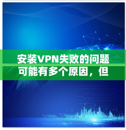 安装VPN失败的问题可能有多个原因,但通过以下步骤可以逐步排查和解决