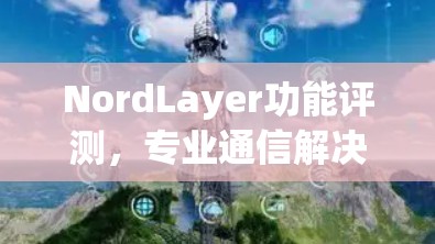 NordLayer功能评测,专业通信解决方案的全面分析