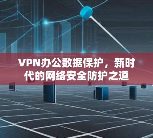 VPN办公数据保护,新时代的网络安全防护之道 VPN办公数据保护,新时代的网络安全防护之道