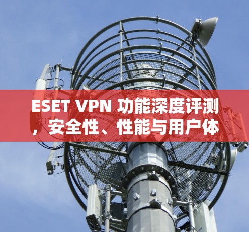 ESET VPN 功能深度评测,安全性、性能与用户体验的全面分析