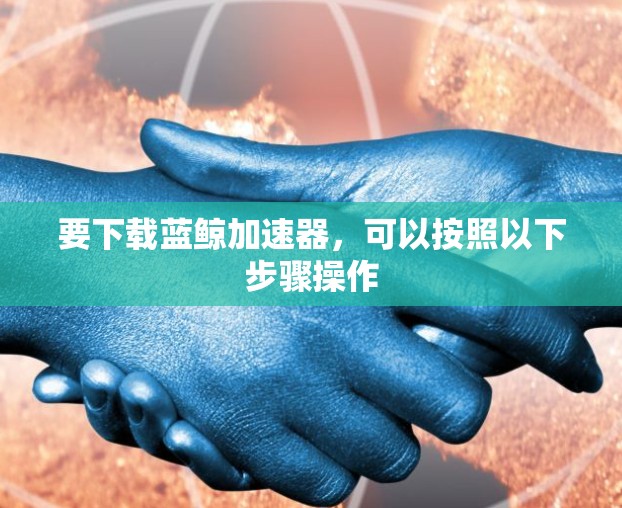 要下载蓝鲸加速器,可以按照以下步骤操作 要下载蓝鲸加速器,可以按照以下步骤操作