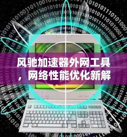 风驰加速器外网工具,网络性能优化新解决方案 风驰加速器外网工具,网络性能优化新解决方案