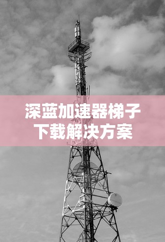 深蓝加速器梯子下载解决方案