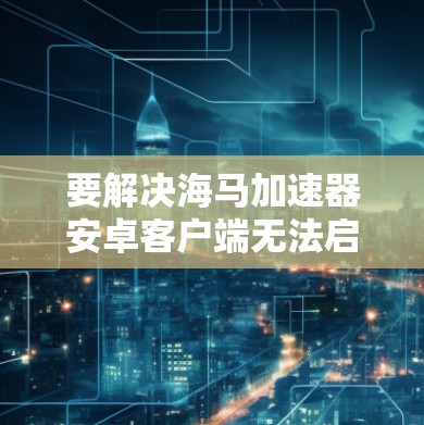 要解决海马加速器安卓客户端无法启动的问题,您可以按照以下步骤进行排查和解决 要解决海马加速器安卓客户端无法启动的问题,您可以按照以下步骤进行排查和解决