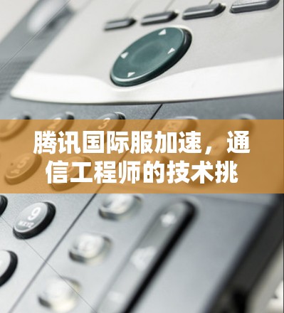 腾讯国际服加速,通信工程师的技术挑战与解决方案