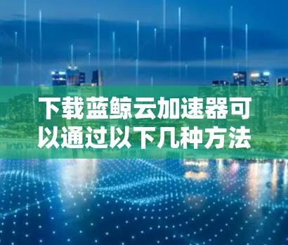 下载蓝鲸云加速器可以通过以下几种方法进行 下载蓝鲸云加速器可以通过以下几种方法进行